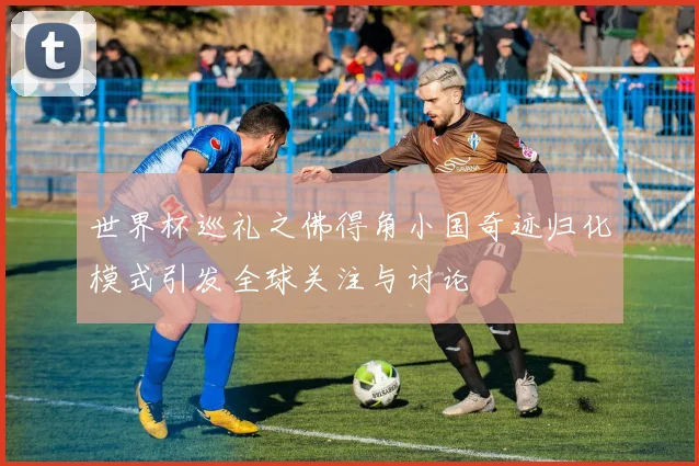 世界杯巡礼之佛得角小国奇迹归化模式引发全球关注与讨论