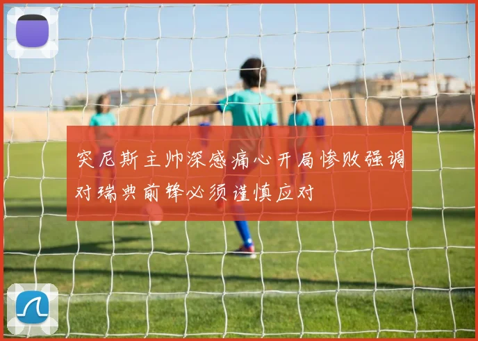 突尼斯主帅深感痛心开局惨败强调对瑞典前锋必须谨慎应对