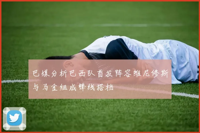 巴媒分析巴西队首发阵容维尼修斯与马金组成锋线搭档