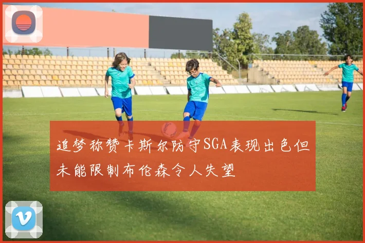 追梦称赞卡斯尔防守SGA表现出色但未能限制布伦森令人失望