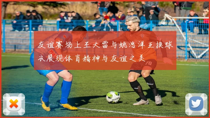友谊赛场上王大雷与姚浩洋互换球衣展现体育精神与友谊之美