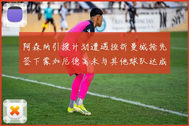 阿森纳引援计划遭遇挫折曼城抢先签下蒙加厄德高未与其他球队达成协议