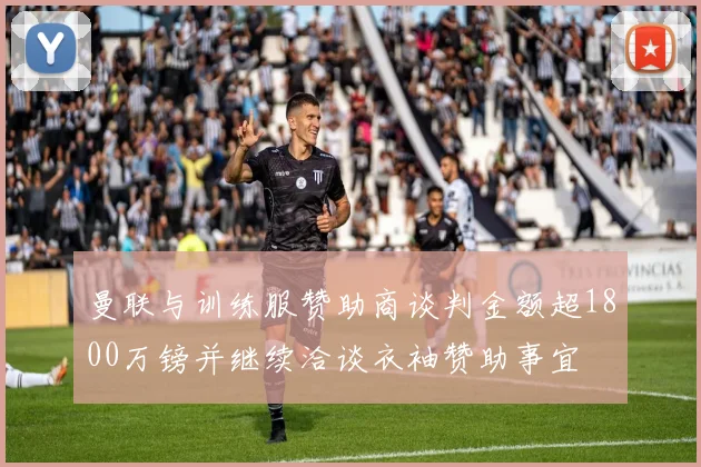 曼联与训练服赞助商谈判金额超1800万镑并继续洽谈衣袖赞助事宜