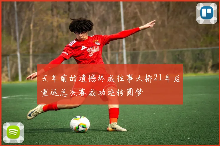 五年前的遗憾终成往事大桥21年后重返总决赛成功逆转圆梦