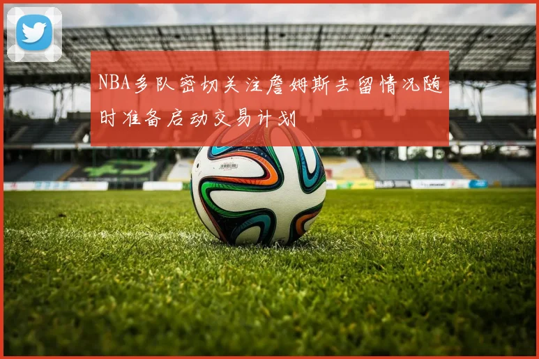 NBA多队密切关注詹姆斯去留情况随时准备启动交易计划