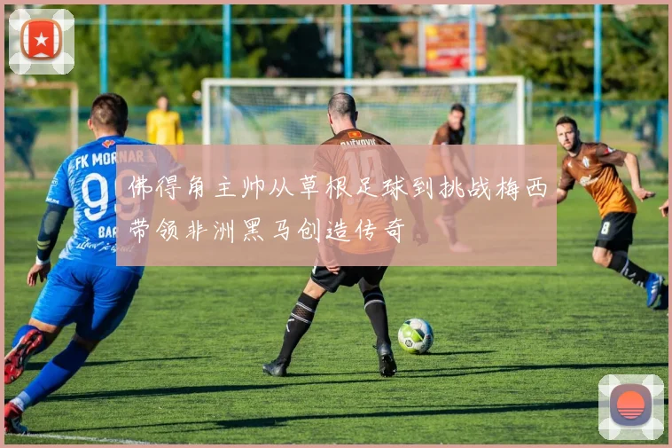 佛得角主帅从草根足球到挑战梅西带领非洲黑马创造传奇
