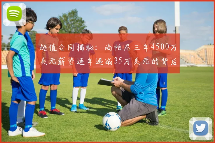 超值合同揭秘：尚帕尼三年4500万美元薪资逐年递减35万美元的背后故事