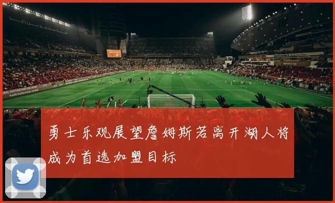 勇士乐观展望詹姆斯若离开湖人将成为首选加盟目标