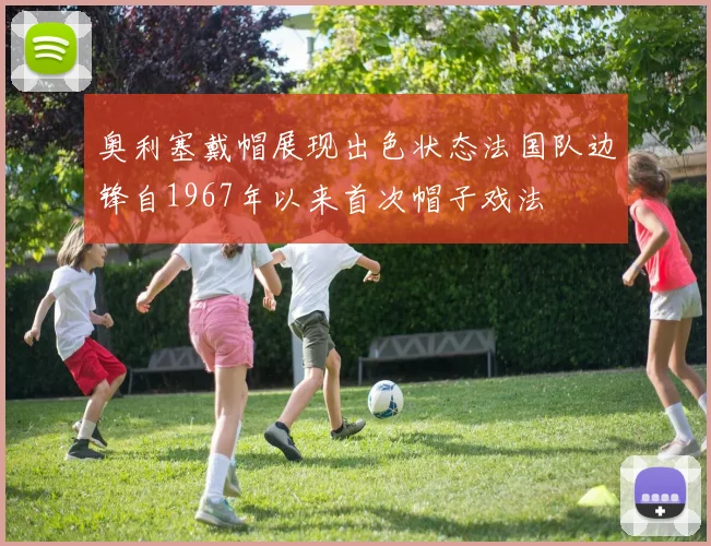 奥利塞戴帽展现出色状态法国队边锋自1967年以来首次帽子戏法