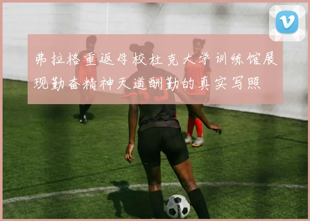 弗拉格重返母校杜克大学训练馆展现勤奋精神天道酬勤的真实写照