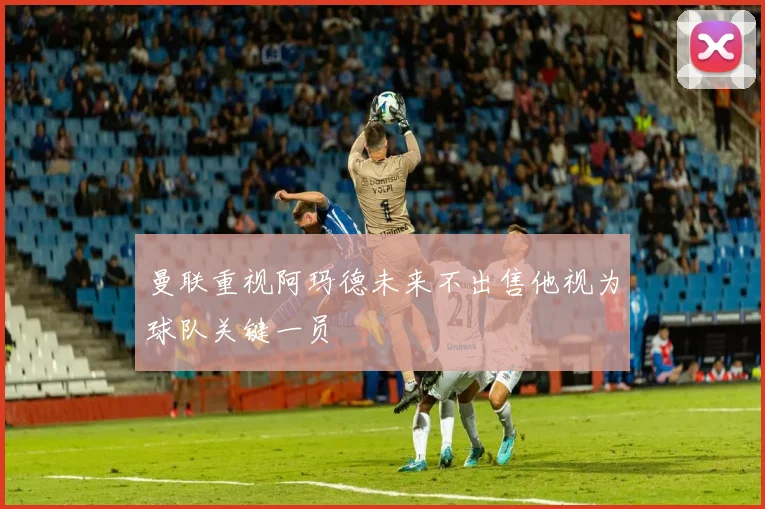 曼联重视阿玛德未来不出售他视为球队关键一员