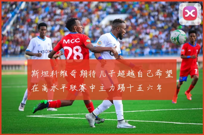 斯坦科维奇期待儿子超越自己希望在高水平联赛中主力踢十五六年