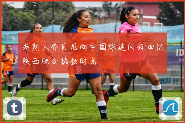 老熟人乔瓦尼向中国球迷问好回忆陕西联合执教时光
