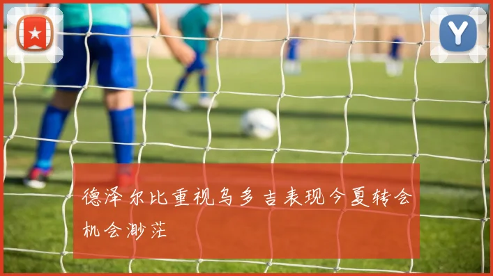 德泽尔比重视乌多吉表现今夏转会机会渺茫