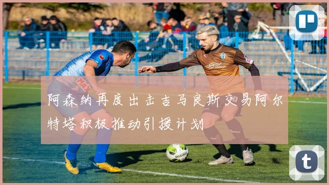 阿森纳再度出击吉马良斯交易阿尔特塔积极推动引援计划