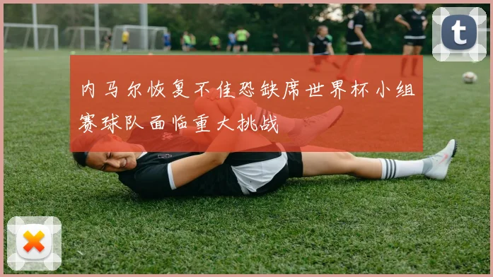 内马尔恢复不佳恐缺席世界杯小组赛球队面临重大挑战