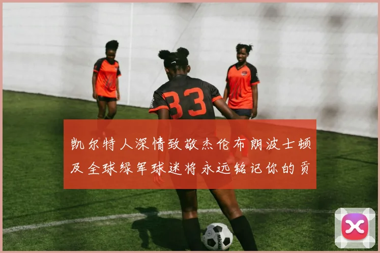 凯尔特人深情致敬杰伦布朗波士顿及全球绿军球迷将永远铭记你的贡献