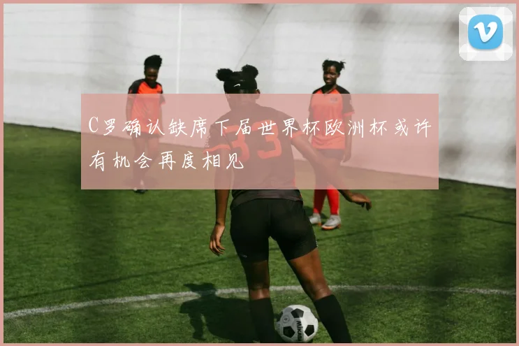 C罗确认缺席下届世界杯欧洲杯或许有机会再度相见