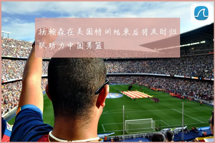 杨瀚森在美国特训结束后将及时归队助力中国男篮