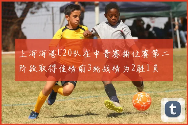 上海海港U20队在中青赛排位赛第二阶段取得佳绩前3轮战绩为2胜1负