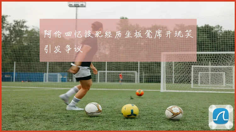 阿伦回忆技犯经历坐板凳席开玩笑引发争议