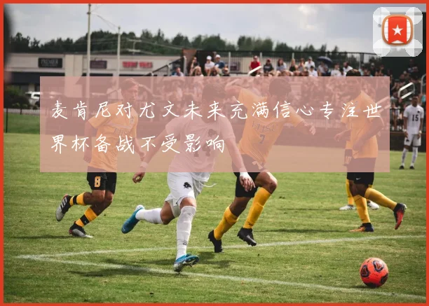 麦肯尼对尤文未来充满信心专注世界杯备战不受影响