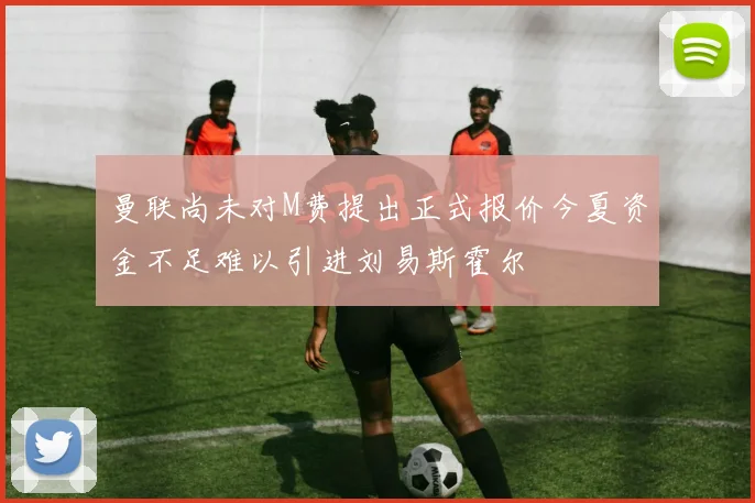 曼联尚未对M费提出正式报价今夏资金不足难以引进刘易斯霍尔