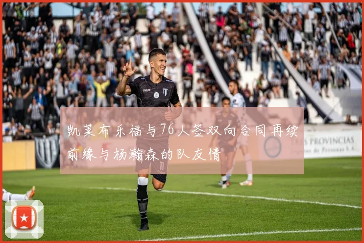 凯莱布乐福与76人签双向合同再续前缘与杨瀚森的队友情