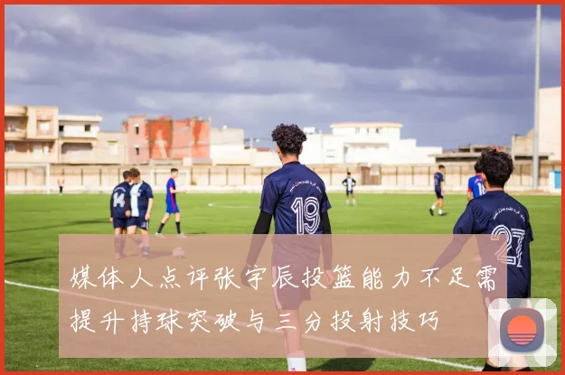媒体人点评张宇辰投篮能力不足需提升持球突破与三分投射技巧