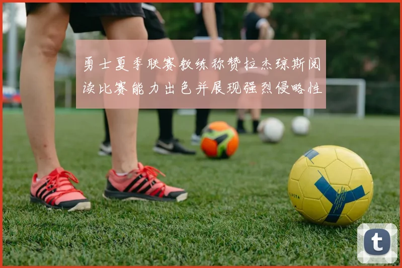 勇士夏季联赛教练称赞拉杰琼斯阅读比赛能力出色并展现强烈侵略性