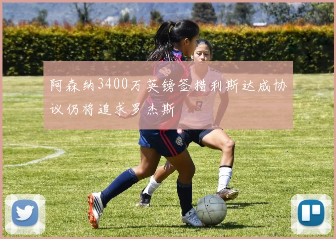 阿森纳3400万英镑签措利斯达成协议仍将追求罗杰斯